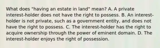 What does "having an estate in land" mean? A. A private interest-holder does not have the right to possess. B. An interest-holder is not private, such as a government entity, and does not have the right to possess. C. The interest-holder has the right to acquire ownership through the power of eminent domain. D. The interest-holder enjoys the right of possession.