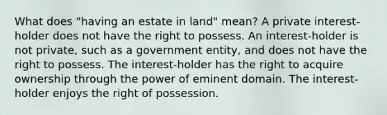 What does "having an estate in land" mean? A private interest-holder does not have the right to possess. An interest-holder is not private, such as a government entity, and does not have the right to possess. The interest-holder has the right to acquire ownership through the power of eminent domain. The interest-holder enjoys the right of possession.