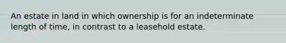 An estate in land in which ownership is for an indeterminate length of time, in contrast to a leasehold estate.