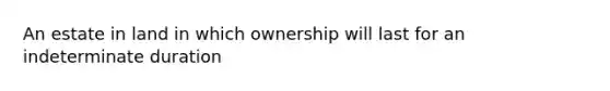 An estate in land in which ownership will last for an indeterminate duration