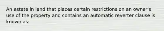 An estate in land that places certain restrictions on an owner's use of the property and contains an automatic reverter clause is known as: