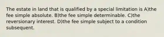 The estate in land that is qualified by a special limitation is A)the fee simple absolute. B)the fee simple determinable. C)the reversionary interest. D)the fee simple subject to a condition subsequent.