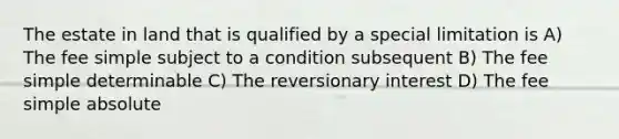 The estate in land that is qualified by a special limitation is A) The fee simple subject to a condition subsequent B) The fee simple determinable C) The reversionary interest D) The fee simple absolute