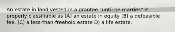 An estate in land vested in a grantee "until he marries" is properly classifiable as (A) an estate in equity (B) a defeasible fee. (C) a less-than-freehold estate D) a life estate.