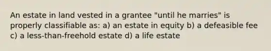 An estate in land vested in a grantee "until he marries" is properly classifiable as: a) an estate in equity b) a defeasible fee c) a less-than-freehold estate d) a life estate