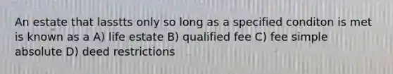 An estate that lasstts only so long as a specified conditon is met is known as a A) life estate B) qualified fee C) fee simple absolute D) deed restrictions