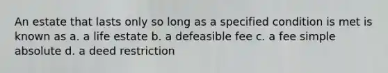 An estate that lasts only so long as a specified condition is met is known as a. a life estate b. a defeasible fee c. a fee simple absolute d. a deed restriction