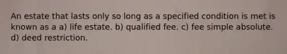 An estate that lasts only so long as a specified condition is met is known as a a) life estate. b) qualified fee. c) fee simple absolute. d) deed restriction.