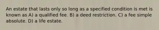 An estate that lasts only so long as a specified condition is met is known as A) a qualified fee. B) a deed restriction. C) a fee simple absolute. D) a life estate.