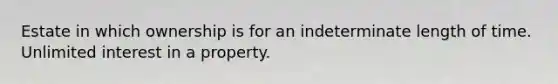 Estate in which ownership is for an indeterminate length of time. Unlimited interest in a property.