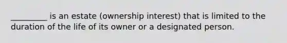 _________ is an estate (ownership interest) that is limited to the duration of the life of its owner or a designated person.