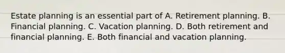 Estate planning is an essential part of A. Retirement planning. B. Financial planning. C. Vacation planning. D. Both retirement and financial planning. E. Both financial and vacation planning.