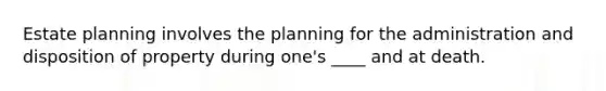 Estate planning involves the planning for the administration and disposition of property during one's ____ and at death.