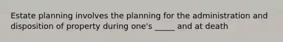 Estate planning involves the planning for the administration and disposition of property during one's _____ and at death