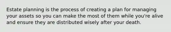 Estate planning is the process of creating a plan for managing your assets so you can make the most of them while you're alive and ensure they are distributed wisely after your death.
