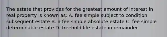 The estate that provides for the greatest amount of interest in real property is known as: A. fee simple subject to condition subsequent estate B. a fee simple absolute estate C. fee simple determinable estate D. freehold life estate in remainder