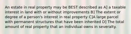 An estate in real property may be BEST described as A] a taxable interest in land with or without improvements B] The extent or degree of a person's interest in real property C]A large parcel with permanent structures that have been inherited D] The total amount of real property that an individual owns in severalty.