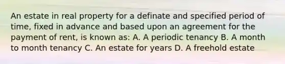 An estate in real property for a definate and specified period of time, fixed in advance and based upon an agreement for the payment of rent, is known as: A. A periodic tenancy B. A month to month tenancy C. An estate for years D. A freehold estate