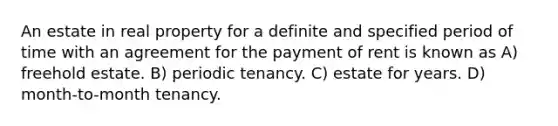 An estate in real property for a definite and specified period of time with an agreement for the payment of rent is known as A) freehold estate. B) periodic tenancy. C) estate for years. D) month-to-month tenancy.