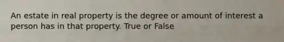 An estate in real property is the degree or amount of interest a person has in that property. True or False