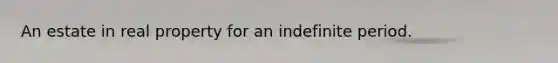 An estate in real property for an indefinite period.