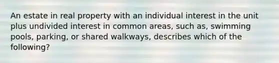 An estate in real property with an individual interest in the unit plus undivided interest in common areas, such as, swimming pools, parking, or shared walkways, describes which of the following?