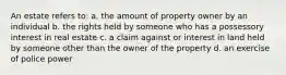 An estate refers to: a. the amount of property owner by an individual b. the rights held by someone who has a possessory interest in real estate c. a claim against or interest in land held by someone other than the owner of the property d. an exercise of police power