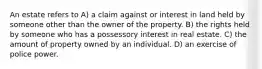 An estate refers to A) a claim against or interest in land held by someone other than the owner of the property. B) the rights held by someone who has a possessory interest in real estate. C) the amount of property owned by an individual. D) an exercise of police power.