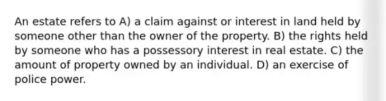 An estate refers to A) a claim against or interest in land held by someone other than the owner of the property. B) the rights held by someone who has a possessory interest in real estate. C) the amount of property owned by an individual. D) an exercise of police power.