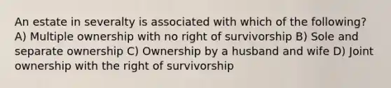 An estate in severalty is associated with which of the following? A) Multiple ownership with no right of survivorship B) Sole and separate ownership C) Ownership by a husband and wife D) Joint ownership with the right of survivorship