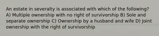 An estate in severalty is associated with which of the following? A) Multiple ownership with no right of survivorship B) Sole and separate ownership C) Ownership by a husband and wife D) Joint ownership with the right of survivorship