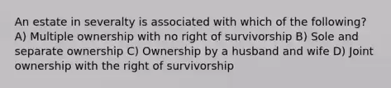 An estate in severalty is associated with which of the following? A) Multiple ownership with no right of survivorship B) Sole and separate ownership C) Ownership by a husband and wife D) Joint ownership with the right of survivorship