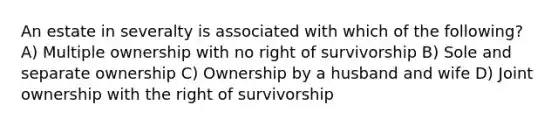 An estate in severalty is associated with which of the following? A) Multiple ownership with no right of survivorship B) Sole and separate ownership C) Ownership by a husband and wife D) Joint ownership with the right of survivorship