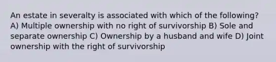 An estate in severalty is associated with which of the following? A) Multiple ownership with no right of survivorship B) Sole and separate ownership C) Ownership by a husband and wife D) Joint ownership with the right of survivorship