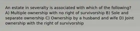 An estate in severalty is associated with which of the following? A) Multiple ownership with no right of survivorship B) Sole and separate ownership C) Ownership by a husband and wife D) Joint ownership with the right of survivorship