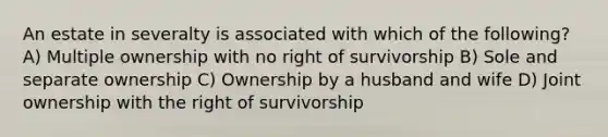 An estate in severalty is associated with which of the following? A) Multiple ownership with no right of survivorship B) Sole and separate ownership C) Ownership by a husband and wife D) Joint ownership with the right of survivorship