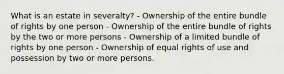 What is an estate in severalty? - Ownership of the entire bundle of rights by one person - Ownership of the entire bundle of rights by the two or more persons - Ownership of a limited bundle of rights by one person - Ownership of equal rights of use and possession by two or more persons.