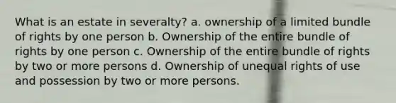 What is an estate in severalty? a. ownership of a limited bundle of rights by one person b. Ownership of the entire bundle of rights by one person c. Ownership of the entire bundle of rights by two or more persons d. Ownership of unequal rights of use and possession by two or more persons.