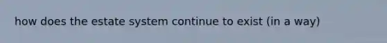 how does the estate system continue to exist (in a way)
