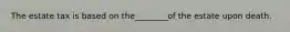 The estate tax is based on the________of the estate upon death.