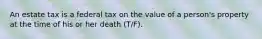 An estate tax is a federal tax on the value of a person's property at the time of his or her death (T/F).