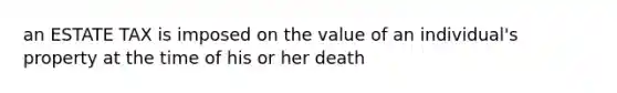 an ESTATE TAX is imposed on the value of an individual's property at the time of his or her death