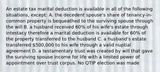 An estate tax marital deduction is available in all of the following situations, except: A. the decedent spouse's share of tenancy-in-common property is bequeathed to the surviving spouse through the will B. a husband received 60% of his wife's estate through intestacy therefore a marital deduction is available for 60% of the property transferred to the husband C. a husband's estate transferred 500,000 to his wife through a valid nuptial agreement D. a testamentary trust was created by will that gave the surviving spouse income for life with a limited power of appointment over trust corpus. No QTIP election was made