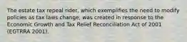 The estate tax repeal rider, which exemplifies the need to modify policies as tax laws change, was created in response to the Economic Growth and Tax Relief Reconciliation Act of 2001 (EGTRRA 2001).