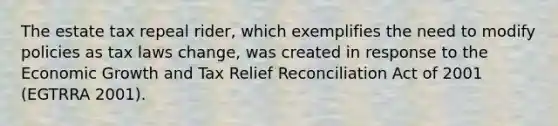 The estate tax repeal rider, which exemplifies the need to modify policies as tax laws change, was created in response to the Economic Growth and Tax Relief Reconciliation Act of 2001 (EGTRRA 2001).