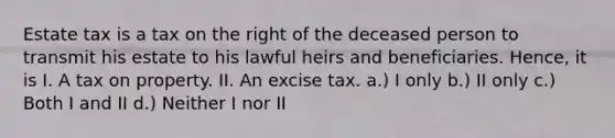 Estate tax is a tax on the right of the deceased person to transmit his estate to his lawful heirs and beneficiaries. Hence, it is I. A tax on property. II. An excise tax. a.) I only b.) II only c.) Both I and II d.) Neither I nor II