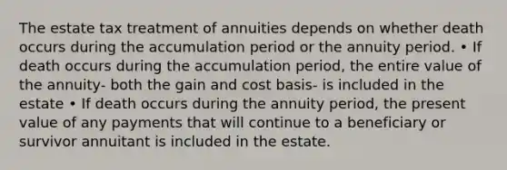 The estate tax treatment of annuities depends on whether death occurs during the accumulation period or the annuity period. • If death occurs during the accumulation period, the entire value of the annuity- both the gain and cost basis- is included in the estate • If death occurs during the annuity period, the present value of any payments that will continue to a beneficiary or survivor annuitant is included in the estate.