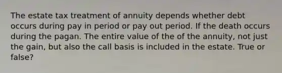 The estate tax treatment of annuity depends whether debt occurs during pay in period or pay out period. If the death occurs during the pagan. The entire value of the of the annuity, not just the gain, but also the call basis is included in the estate. True or false?