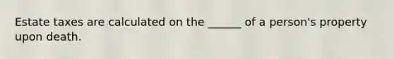 Estate taxes are calculated on the ______ of a person's property upon death.