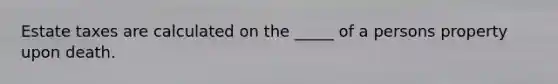 Estate taxes are calculated on the _____ of a persons property upon death.